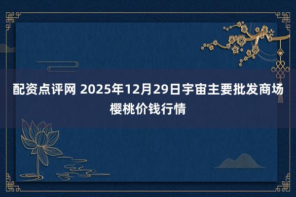 配资点评网 2025年12月29日宇宙主要批发商场樱桃价钱行情