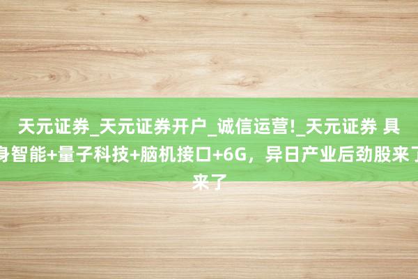 天元证券_天元证券开户_诚信运营!_天元证券 具身智能+量子科技+脑机接口+6G，异日产业后劲股来了