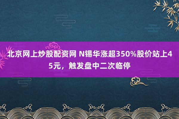 北京网上炒股配资网 N锡华涨超350%股价站上45元，触发盘中二次临停
