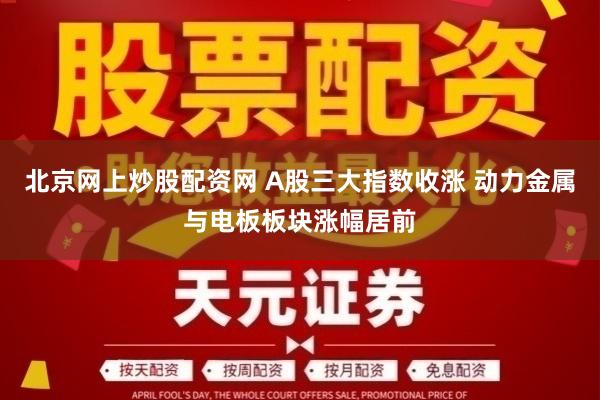 北京网上炒股配资网 A股三大指数收涨 动力金属与电板板块涨幅居前