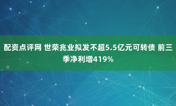 配资点评网 世荣兆业拟发不超5.5亿元可转债 前三季净利增419%