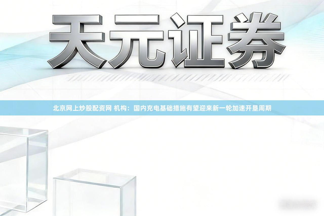 北京网上炒股配资网 机构:国内充电基础措施有望迎来新一轮加速开垦周期