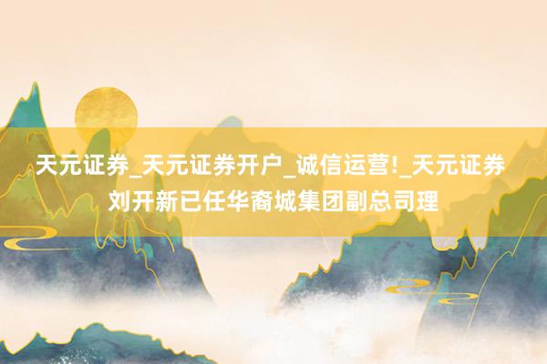 天元证券_天元证券开户_诚信运营!_天元证券 刘开新已任华裔城集团副总司理