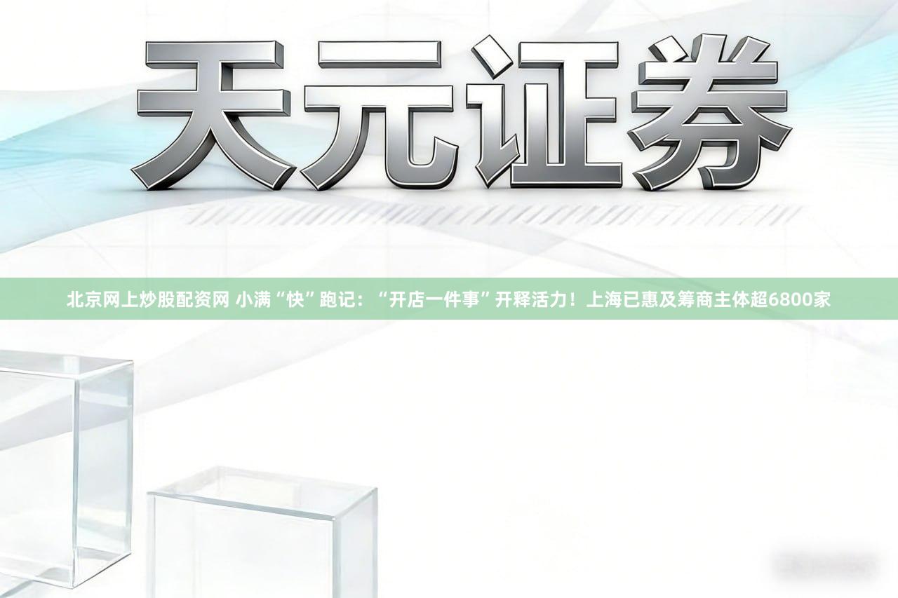 北京网上炒股配资网 小满“快”跑记：“开店一件事”开释活力！上海已惠及筹商主体超6800家
