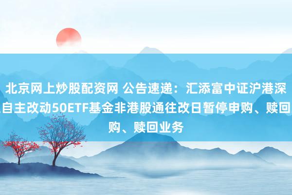 北京网上炒股配资网 公告速递:汇添富中证沪港深张江自主改动50ETF基金非港股通往改日暂停申购、赎回业务