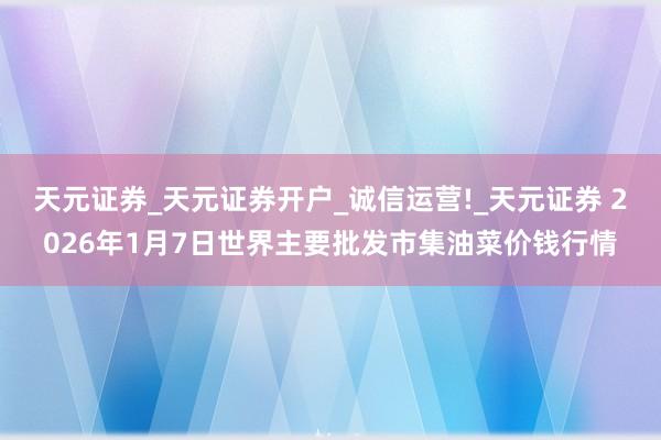 天元证券_天元证券开户_诚信运营!_天元证券 2026年1月7日世界主要批发市集油菜价钱行情