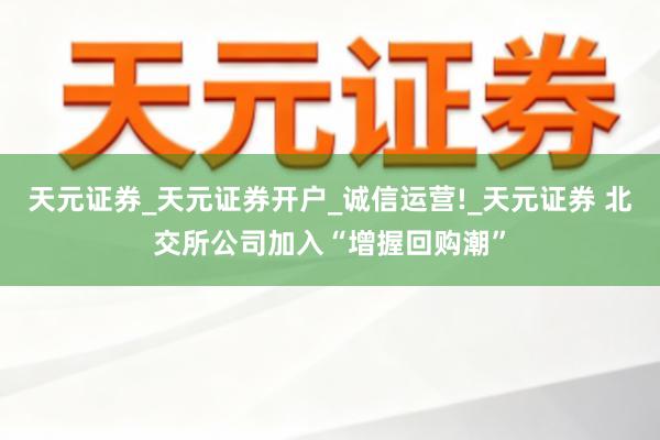 天元证券_天元证券开户_诚信运营!_天元证券 北交所公司加入“增握回购潮”