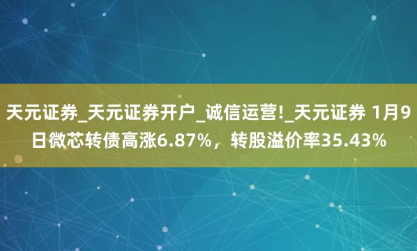 天元证券_天元证券开户_诚信运营!_天元证券 1月9日微芯转债高涨6.87%,转股溢价率35.43%