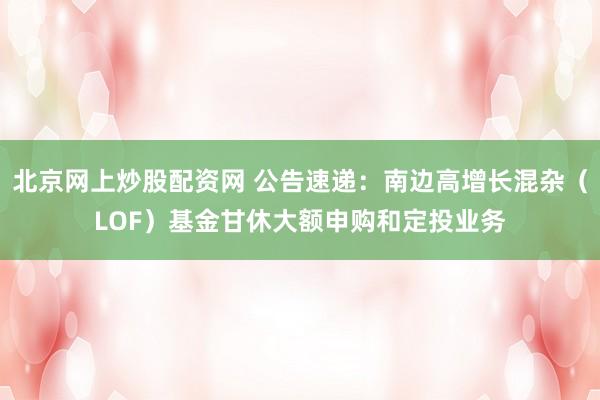 北京网上炒股配资网 公告速递：南边高增长混杂（LOF）基金甘休大额申购和定投业务
