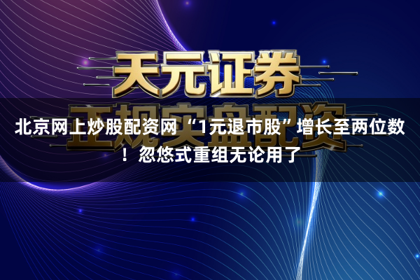 北京网上炒股配资网 “1元退市股”增长至两位数！忽悠式重组无论用了