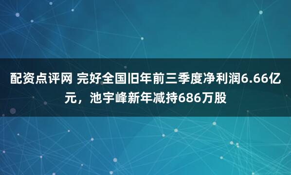配资点评网 完好全国旧年前三季度净利润6.66亿元，池宇峰新年减持686万股