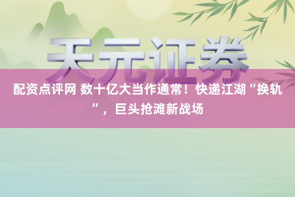 配资点评网 数十亿大当作通常！快递江湖“换轨”，巨头抢滩新战场