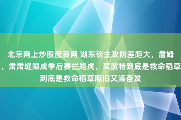 北京网上炒股配资网 湖东谈主攻防差距大，詹姆斯一肩挑担子，肃肃缝隙成季后赛拦路虎，买波特到底是救命稻草照旧又添奋发