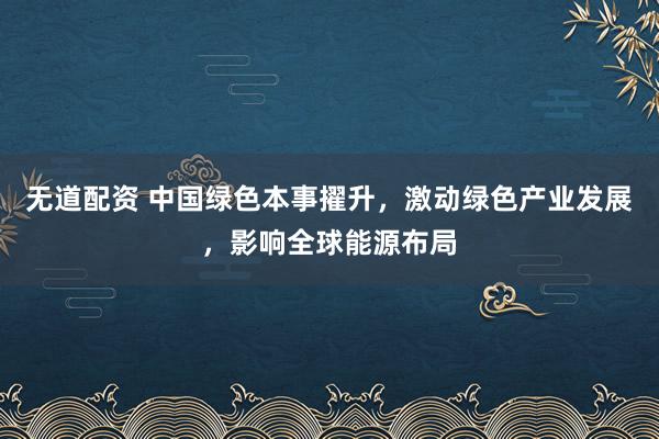 无道配资 中国绿色本事擢升，激动绿色产业发展，影响全球能源布局