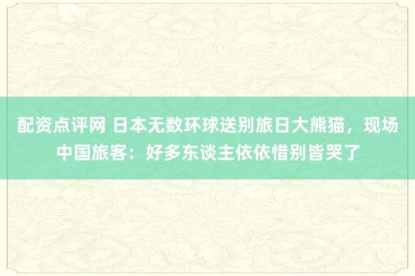 配资点评网 日本无数环球送别旅日大熊猫，现场中国旅客：好多东谈主依依惜别皆哭了