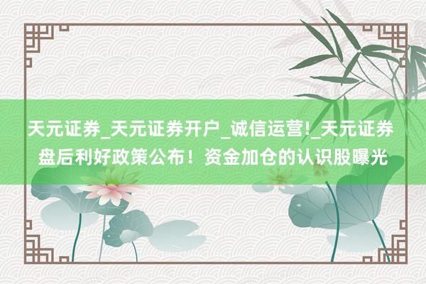 天元证券_天元证券开户_诚信运营!_天元证券 盘后利好政策公布！资金加仓的认识股曝光