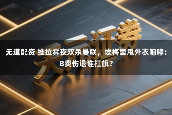 无道配资 维拉雾夜双杀曼联，埃梅里甩外衣咆哮：B费伤退谁扛旗？