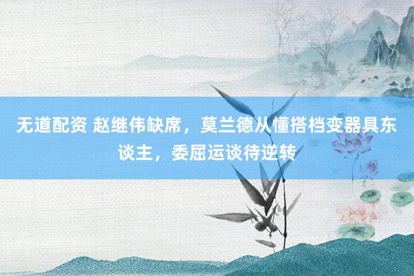 无道配资 赵继伟缺席，莫兰德从懂搭档变器具东谈主，委屈运谈待逆转