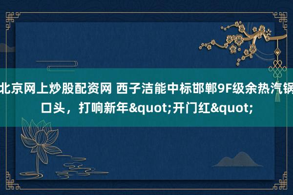 北京网上炒股配资网 西子洁能中标邯郸9F级余热汽锅口头，打响新年"开门红"