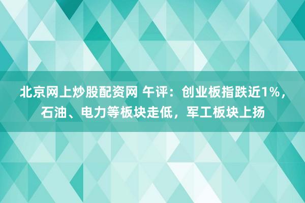 北京网上炒股配资网 午评：创业板指跌近1%，石油、电力等板块走低，军工板块上扬