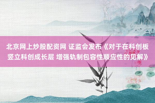 北京网上炒股配资网 证监会发布《对于在科创板竖立科创成长层 增强轨制包容性顺应性的见解》