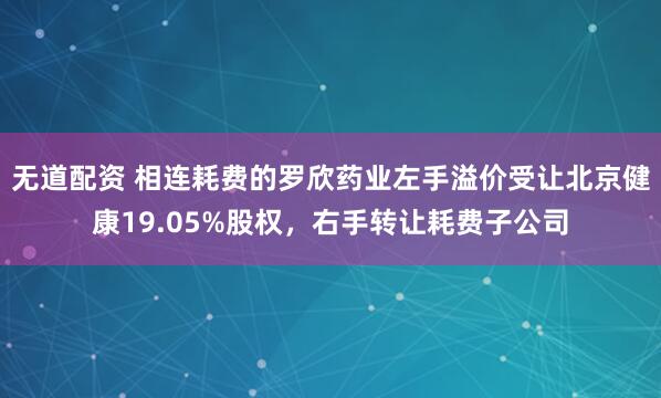 无道配资 相连耗费的罗欣药业左手溢价受让北京健康19.05%股权，右手转让耗费子公司