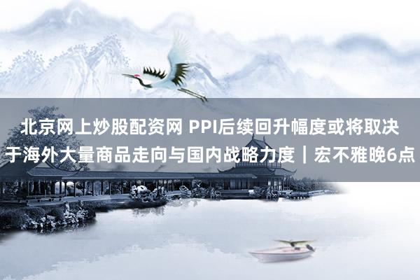 北京网上炒股配资网 PPI后续回升幅度或将取决于海外大量商品走向与国内战略力度|宏不雅晚6点