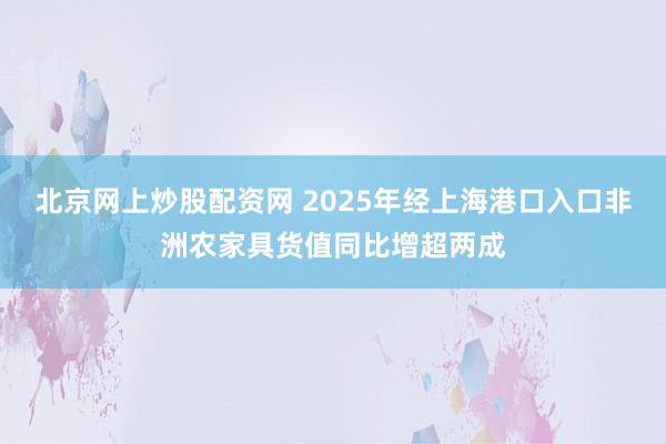 北京网上炒股配资网 2025年经上海港口入口非洲农家具货值同比增超两成