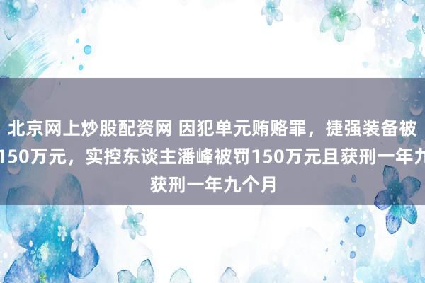 北京网上炒股配资网 因犯单元贿赂罪，捷强装备被判罚150万元，实控东谈主潘峰被罚150万元且获刑一年九个月