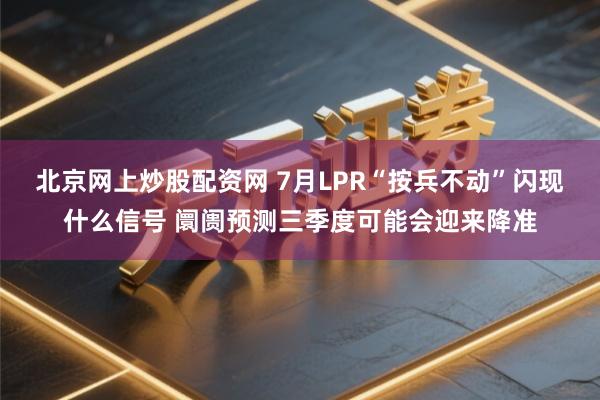 北京网上炒股配资网 7月LPR“按兵不动”闪现什么信号 阛阓预测三季度可能会迎来降准