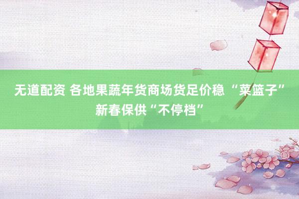 无道配资 各地果蔬年货商场货足价稳 “菜篮子”新春保供“不停档”