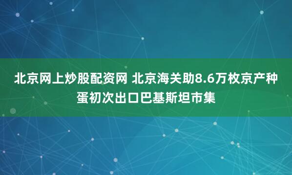 北京网上炒股配资网 北京海关助8.6万枚京产种蛋初次出口巴基斯坦市集
