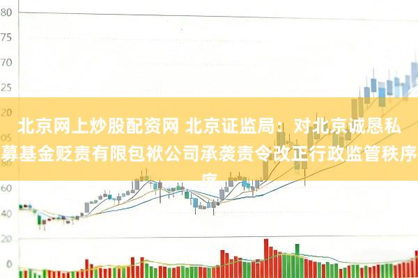 北京网上炒股配资网 北京证监局：对北京诚恳私募基金贬责有限包袱公司承袭责令改正行政监管秩序