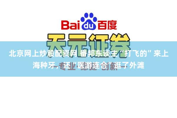 北京网上炒股配资网 番邦东谈主“打飞的”来上海种牙，还“医游连合”逛了外滩