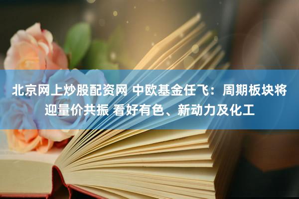 北京网上炒股配资网 中欧基金任飞:周期板块将迎量价共振 看好有色、新动力及化工
